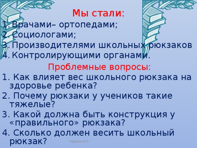 Мы стали: Врачами– ортопедами; Социологами; Производителями школьных рюкзаков Контролирующими органами.  Проблемные вопросы: 1. Как влияет вес школьного рюкзака на здоровье ребенка? 2. Почему рюкзаки у учеников такие тяжелые? 3. Какой должна быть конструкция у «правильного» рюкзака? 4. Сколько должен весить школьный рюкзак? Черник Е.Н. 