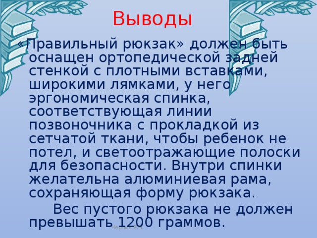 Выводы «Правильный рюкзак» должен быть оснащен ортопедической задней стенкой с плотными вставками, широкими лямками, у него эргономическая спинка, соответствующая линии позвоночника с прокладкой из сетчатой ткани, чтобы ребенок не потел, и светоотражающие полоски для безопасности. Внутри спинки желательна алюминиевая рама, сохраняющая форму рюкзака.  Вес пустого рюкзака не должен превышать 1200 граммов. Черник Е.Н. 
