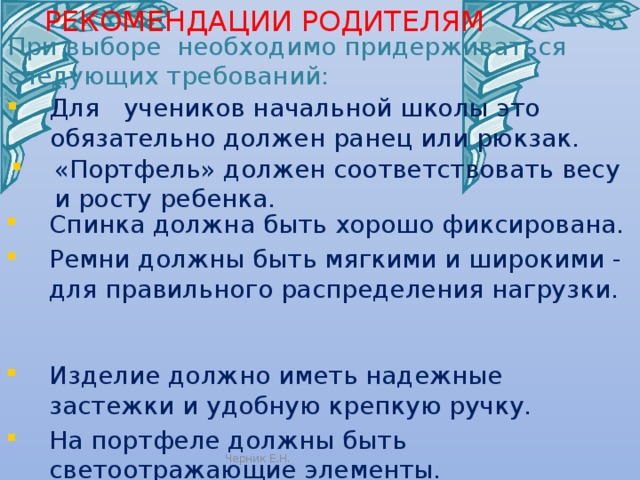 РЕКОМЕНДАЦИИ РОДИТЕЛЯМ   При выборе необходимо придерживаться следующих требований: Для учеников начальной школы это обязательно должен ранец или рюкзак. «Портфель» должен соответствовать весу и росту ребенка. Спинка должна быть хорошо фиксирована. Ремни должны быть мягкими и широкими - для правильного распределения нагрузки. Изделие должно иметь надежные застежки и удобную крепкую ручку. На портфеле должны быть светоотражающие элементы. Черник Е.Н. 