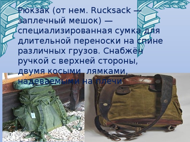 Рюкза́к (от нем. Rucksack — заплечный мешок) — специализированная сумка для длительной переноски на спине различных грузов. Снабжён ручкой с верхней стороны, двумя косыми лямками, надеваемыми на плечи Черник Е.Н. 
