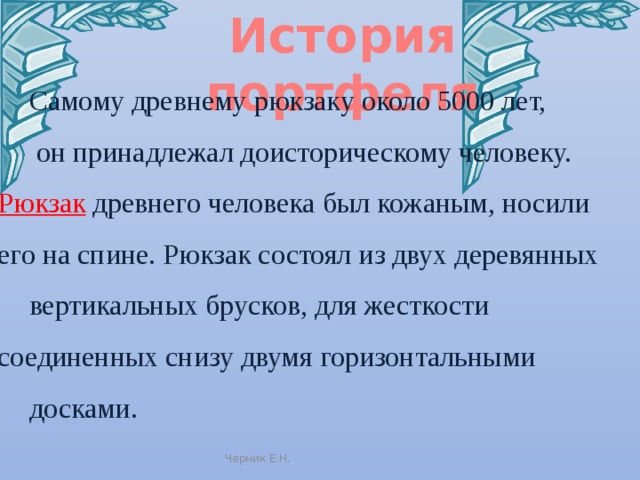 История портфеля Самому древнему рюкзаку около 5000 лет,  он принадлежал доисторическому человеку. Рюкзак древнего человека был кожаным, носили его на спине. Рюкзак состоял из двух деревянных вертикальных брусков, для жесткости соединенных снизу двумя горизонтальными досками. Черник Е.Н. 