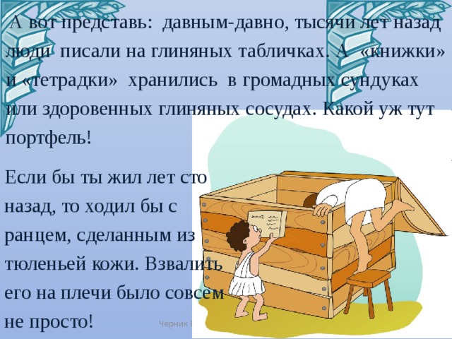   А вот представь:  давным-давно, тысячи лет назад  люди  писали на глиняных табличках. А  «книжки» и «тетрадки»  хранились  в громадных сундуках или здоровенных глиняных сосудах. Какой уж тут портфель! Если бы ты жил лет сто назад, то ходил бы с ранцем, сделанным из тюленьей кожи. Взвалить его на плечи было совсем не просто! Черник Е.Н. 