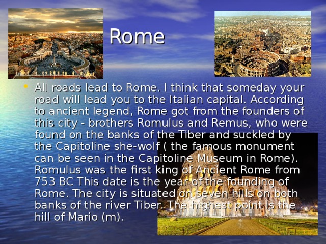  Rome  Rome All roads lead to Rome. I think that someday your road will lead you to the Italian capital. According to ancient legend, Rome got from the founders of this city - brothers Romulus and Remus, who were found on the banks of the Tiber and suckled by the Capitoline she-wolf ( the famous monument can be seen in the Capitoline Museum in Rome). Romulus was the first king of Ancient Rome from 753 BC This date is the year of the founding of Rome. The city is situated on seven hills on both banks of the river Tiber. The highest point is the hill of Mario (m). 