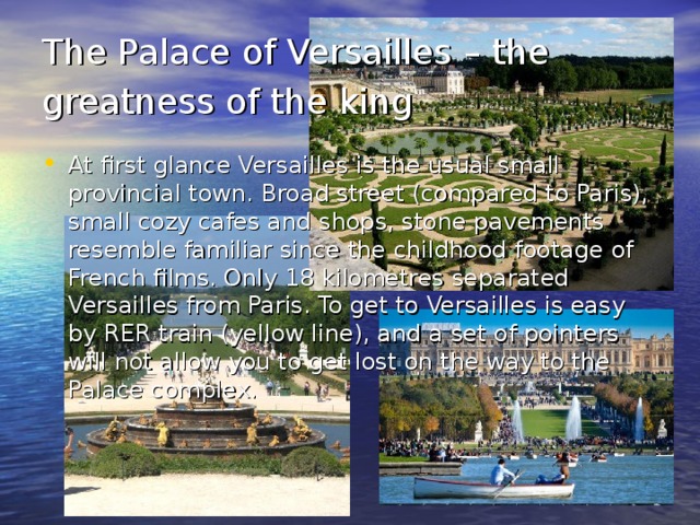 The Palace of Versailles – the greatness of the king  At first glance Versailles is the usual small provincial town. Broad street (compared to Paris), small cozy cafes and shops, stone pavements resemble familiar since the childhood footage of French films. Only 18 kilometres separated Versailles from Paris. To get to Versailles is easy by RER train (yellow line), and a set of pointers will not allow you to get lost on the way to the Palace complex. 