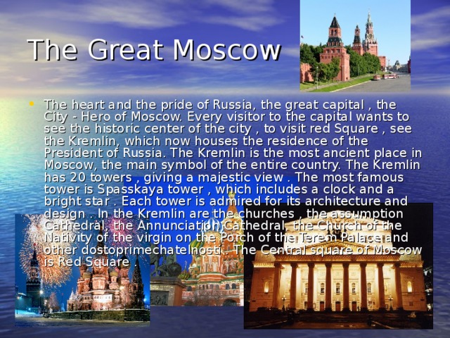The Great Moscow The heart and the pride of Russia, the great capital , the City - Hero of Moscow. Every visitor to the capital wants to see the historic center of the city , to visit red Square , see the Kremlin, which now houses the residence of the President of Russia. The Kremlin is the most ancient place in Moscow, the main symbol of the entire country. The Kremlin has 20 towers , giving a majestic view . The most famous tower is Spasskaya tower , which includes a clock and a bright star . Each tower is admired for its architecture and design . In the Kremlin are the churches , the assumption Cathedral, the Annunciation Cathedral, the Church of the Nativity of the virgin on the Porch of the Terem Palace and other dostoprimechatelnosti . The Central square of Moscow is Red Square . 