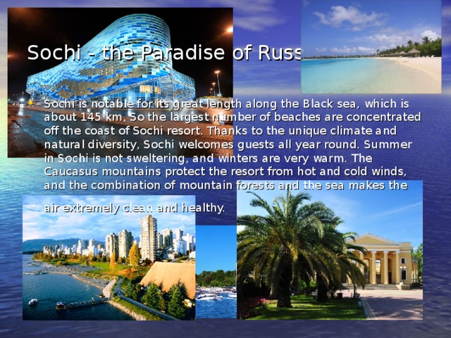 Sochi - the Paradise of Russia.  Sochi is notable for its great length along the Black sea, which is about 145 km, So the largest number of beaches are concentrated off the coast of Sochi resort. Thanks to the unique climate and natural diversity, Sochi welcomes guests all year round. Summer in Sochi is not sweltering, and winters are very warm. The Caucasus mountains protect the resort from hot and cold winds, and the combination of mountain forests and the sea makes the air extremely clean and healthy.  