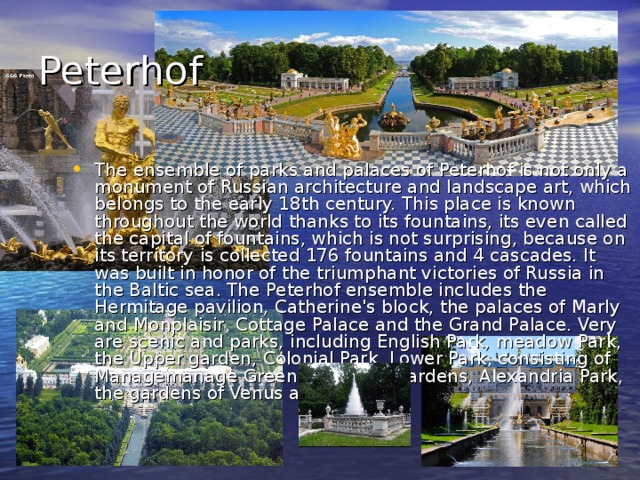 Peterhof The ensemble of parks and palaces of Peterhof is not only a monument of Russian architecture and landscape art, which belongs to the early 18th century. This place is known throughout the world thanks to its fountains, its even called the capital of fountains, which is not surprising, because on its territory is collected 176 fountains and 4 cascades. It was built in honor of the triumphant victories of Russia in the Baltic sea. The Peterhof ensemble includes the Hermitage pavilion, Catherine's block, the palaces of Marly and Monplaisir, Cottage Palace and the Grand Palace. Very are scenic and parks, including English Park, meadow Park, the Upper garden, Colonial Park, Lower Park, consisting of Managemanage Greenhouse and gardens, Alexandria Park, the gardens of Venus and Bacchus. 