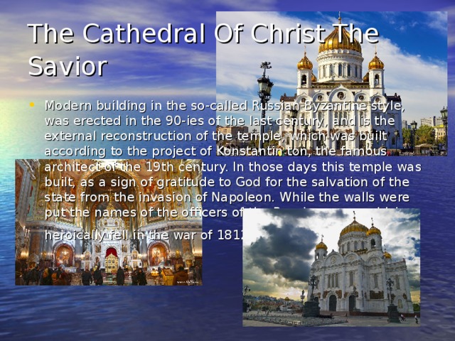 The Cathedral Of Christ The Savior  Modern building in the so-called Russian-Byzantine style, was erected in the 90-ies of the last century, and is the external reconstruction of the temple, which was built according to the project of Konstantin ton, the famous architect of the 19th century. In those days this temple was built, as a sign of gratitude to God for the salvation of the state from the invasion of Napoleon. While the walls were put the names of the officers of the Russian army, which heroically fell in the war of 1812.  