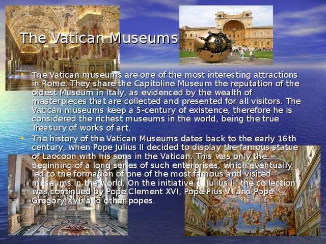 The Vatican Museums  The Vatican museums are one of the most interesting attractions in Rome. They share the Capitoline Museum the reputation of the oldest Museum in Italy, as evidenced by the wealth of masterpieces that are collected and presented for all visitors. The Vatican museums keep a 5-century of existence, therefore he is considered the richest museums in the world, being the true Treasury of works of art. The history of the Vatican Museums dates back to the early 16th century, when Pope Julius II decided to display the famous statue of Laocoon with his sons in the Vatican. This was only the beginning of a long series of such enterprises, which eventually led to the formation of one of the most famous and visited museums in the world. On the initiative of Julius II, the collection was continued by Pope Clement XVI, Pope Pius VI and Pope Gregory XVI, and other popes. 