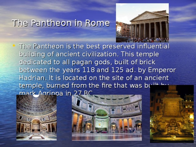 The Pantheon in Rome  The Pantheon is the best preserved influential building of ancient civilization. This temple dedicated to all pagan gods, built of brick between the years 118 and 125 ad. by Emperor Hadrian. It is located on the site of an ancient temple, burned from the fire that was built by mark Agrippa in 27 BC 
