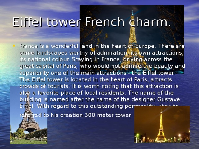 Eiffel tower French charm. France is a wonderful land in the heart of Europe. There are some landscapes worthy of admiration, its own attractions, its national colour. Staying in France, driving across the great capital of Paris, who would not admire the beauty and superiority one of the main attractions - the Eiffel tower. The Eiffel tower is located in the heart of Paris, attracts crowds of tourists. It is worth noting that this attraction is also a favorite place of local residents. The name of the building is named after the name of the designer Gustave Eiffel. With regard to this outstanding personality, that he referred to his creation 300 meter tower  