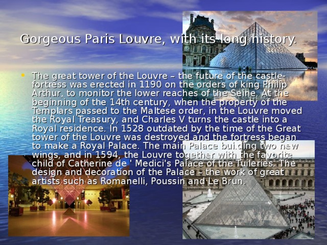 Gorgeous Paris Louvre, with its long history.  The great tower of the Louvre – the future of the castle-fortress was erected in 1190 on the orders of king Philip Arthur, to monitor the lower reaches of the Seine. At the beginning of the 14th century, when the property of the Templars passed to the Maltese order, in the Louvre moved the Royal Treasury, and Charles V turns the castle into a Royal residence. In 1528 outdated by the time of the Great tower of the Louvre was destroyed and the fortress began to make a Royal Palace. The main Palace building two new wings, and in 1594, the Louvre together with the favorite child of Catherine de ' Medici's Palace of the Tuileries. The design and decoration of the Palace – the work of great artists such as Romanelli, Poussin and Le Brun. 