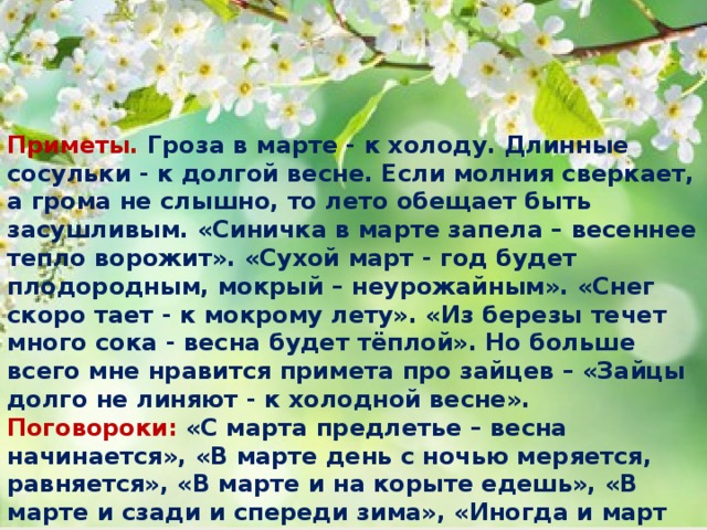 Приметы. Гроза в марте - к холоду. Длинные сосульки - к долгой весне. Если молния сверкает, а грома не слышно, то лето обещает быть засушливым. «Синичка в марте запела – весеннее тепло ворожит». «Сухой март - год будет плодородным, мокрый – неурожайным». «Снег скоро тает - к мокрому лету». «Из березы течет много сока - весна будет тёплой». Но больше всего мне нравится примета про зайцев – «Зайцы долго не линяют - к холодной весне».  Поговороки: «С марта предлетье – весна начинается», «В марте день с ночью меряется, равняется», «В марте и на корыте едешь», «В марте и сзади и спереди зима», «Иногда и март морозом хвалится», «В марте югом веет, старого греет». «На исходе марта щука хвостом лёд разбивает», «Март всех теплом привечает». 