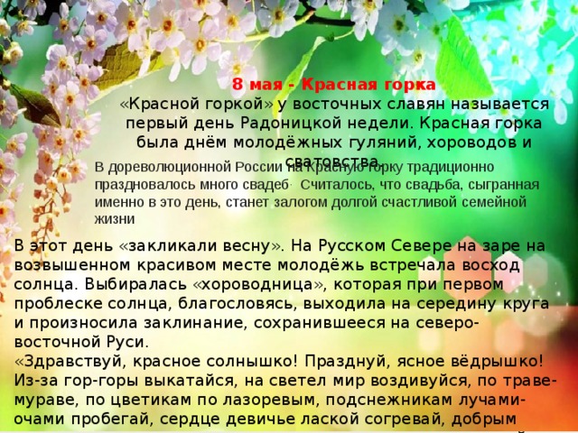 8 мая - Красная горка «Красной горкой» у восточных славян называется первый день Радоницкой недели. Красная горка была днём молодёжных гуляний, хороводов и сватовства. В дореволюционной России на Красную горку традиционно праздновалось много свадеб .  Считалось, что свадьба, сыгранная именно в это день, станет залогом долгой счастливой семейной жизни В этот день «закликали весну». На Русском Севере на заре на возвышенном красивом месте молодёжь встречала восход солнца. Выбиралась «хороводница», которая при первом проблеске солнца, благословясь, выходила на середину круга и произносила заклинание, сохранившееся на северо-восточной Руси. «Здравствуй, красное солнышко! Празднуй, ясное вёдрышко! Из-за гор-горы выкатайся, на светел мир воздивуйся, по траве-мураве, по цветикам по лазоревым, подснежникам лучами-очами пробегай, сердце девичье лаской согревай, добрым молодцам в душу загляни, дух из души вынь, в ключ живой воды закинь…» 
