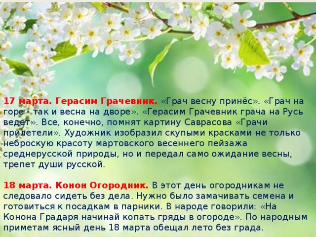 17 марта. Герасим Грачевник. «Грач весну принёс». «Грач на горе - так и весна на дворе». «Герасим Грачевник грача на Русь ведет». Все, конечно, помнят картину Саврасова «Грачи прилетели». Художник изобразил скупыми красками не только неброскую красоту мартовского весеннего пейзажа среднерусской природы, но и передал само ожидание весны, трепет души русской.   18 марта. Конон Огородник. В этот день огородникам не следовало сидеть без дела. Нужно было замачивать семена и готовиться к посадкам в парники. В народе говорили: «На Конона Градаря начинай копать гряды в огороде». По народным приметам ясный день 18 марта обещал лето без града.    