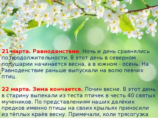 21 марта. Равноденствие . Ночь и день сравнялись по продолжительности. В этот день в северном полушарии начинается весна, а в южном - осень. На Равноденствие раньше выпускали на волю певчих птиц.   22 марта. Зима кончается. Почин весне. В этот день в старину выпекали из теста птичек в честь 40 святых мучеников. По представлениям наших далёких предков именно птицы на своих крыльях приносили из тёплых краёв весну. Примечали, коли трясогузка прилетела, то река через 12 дней вскроется.   