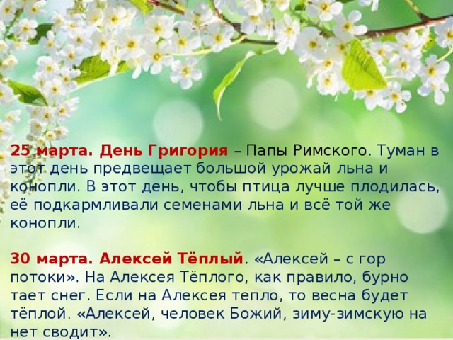 25 марта. День Григория – Папы Римского . Туман в этот день предвещает большой урожай льна и конопли. В этот день, чтобы птица лучше плодилась, её подкармливали семенами льна и всё той же конопли.    30 марта. Алексей Тёплый . «Алексей – с гор потоки». На Алексея Тёплого, как правило, бурно тает снег. Если на Алексея тепло, то весна будет тёплой. «Алексей, человек Божий, зиму-зимскую на нет сводит».    