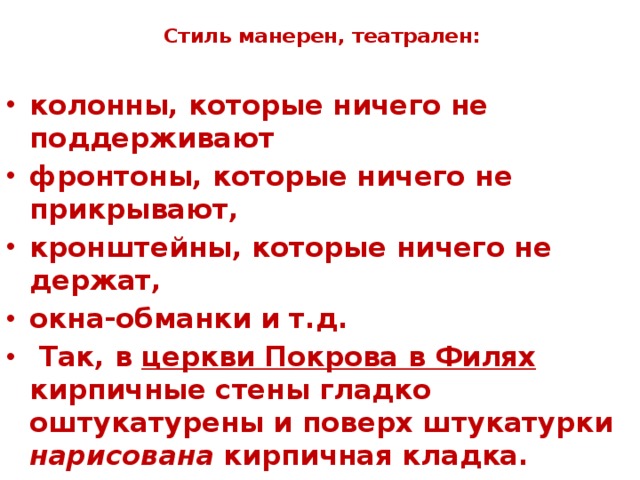 Стиль манерен, театрален:   колонны, которые ничего не поддерживают фронтоны, которые ничего не прикрывают, кронштейны, которые ничего не держат, окна-обманки и т.д.  Так, в церкви Покрова в Филях кирпичные стены гладко оштукатурены и поверх штукатурки нарисована кирпичная кладка. 