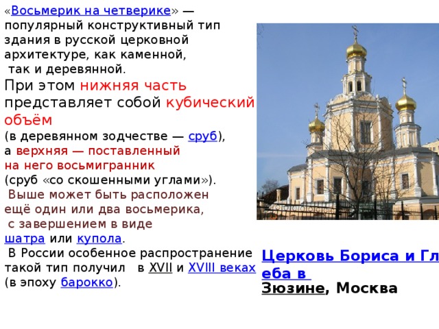 « Восьмерик на четверике » — популярный конструктивный тип здания в русской церковной архитектуре, как каменной,  так и деревянной. При этом нижняя часть представляет собой кубический объём (в деревянном зодчестве — сруб ), а верхняя — поставленный на него восьмигранник (сруб «со скошенными углами»).  Выше может быть расположен ещё один или два восьмерика,  с завершением в виде шатра  или купола .  В России особенное распространение такой тип получил в XVII и XVIII веках  (в эпоху барокко ). Церковь Бориса и Глеба в Зюзине , Москва 