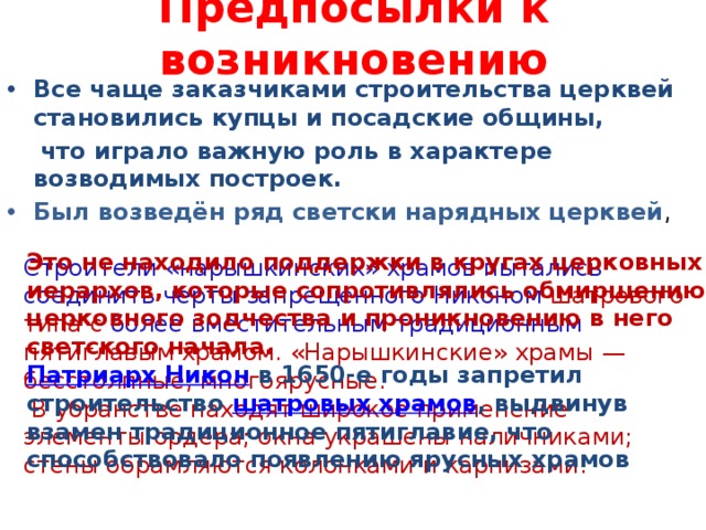 Предпосылки к возникновению Все чаще заказчиками строительства церквей становились купцы и посадские общины,  что играло важную роль в характере возводимых построек. Был возведён ряд светски нарядных церквей ,  Это не находило поддержки в кругах церковных иерархов, которые сопротивлялись обмирщению церковного зодчества и проникновению в него светского начала. Патриарх Никон  в 1650-е годы запретил строительство шатровых храмов , выдвинув взамен традиционное пятиглавие, что способствовало появлению ярусных храмов Строители «нарышкинских» храмов пытались соединить черты запрещенного Никоном шатрового типа с более вместительным традиционным пятиглавым храмом. «Нарышкинские» храмы — бесстолпные, многоярусные.  В убранстве находят широкое применение элементы ордера; окна украшены наличниками; стены обрамляются колонками и карнизами. 