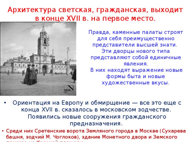 Архитектура светская, гражданская, выходит  в конце XVII в. на первое место. Правда, каменные палаты строят для себя преимущественно представители высшей знати. Эти дворцы нового типа представляют собой единичные явления.  В них находят выражение новые формы быта и новые художественные вкусы.    Ориентация на Европу и обмирщение — все это еще с конца XVII в. сказалось в московском зодчестве. Появились новые сооружения гражданского предназначения. Среди них Сретенские ворота Земляного города в Москве (Сухарева башня, зодчий М. Чоглоков), здание Монетного двора и Земского приказа на Красной площади. 