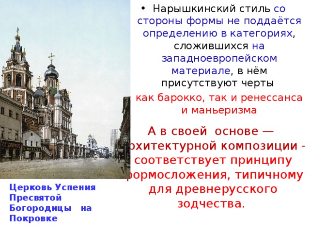 Нарышкинский стиль со стороны формы не поддаётся определению  в категориях , сложившихся на западноевропейском материале , в нём присутствуют черты как барокко, так и ренессанса и маньеризма А в своей основе — архитектурной композиции - соответствует принципу формосложения, типичному для древнерусского зодчества. Церковь Успения Пресвятой Богородицы на Покровке 