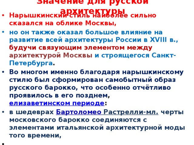 Значение для русской архитектуры Нарышкинский стиль наиболее сильно сказался на облике Москвы, но он также оказал большое влияние на развитие всей архитектуры России в XVIII в., будучи связующим элементом между  архитектурой Москвы и строящегося Санкт-Петербурга . Во многом именно благодаря нарышкинскому стилю был сформирован самобытный образ русского барокко, что особенно отчётливо проявилось в его позднем , елизаветинском периоде : в шедеврах Бартоломео Растрелли-мл. черты московского барокко соединяются с элементами итальянской архитектурной моды того времени,  