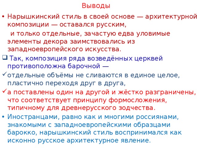 Выводы Нарышкинский стиль в своей основе — архитектурной композиции — оставался русским,  и только отдельные, зачастую едва уловимые элементы декора заимствовались из западноевропейского искусства.  Так, композиция ряда возведённых церквей противоположна барочной — отдельные объёмы не сливаются в единое целое, пластично переходя друг в друга, а поставлены один на другой и жёстко разграничены, что соответствует принципу формосложения, типичному для древнерусского зодчества. Иностранцами, равно как и многими россиянами, знакомыми с западноевропейскими образцами барокко, нарышкинский стиль воспринимался как исконно русское архитектурное явление. 