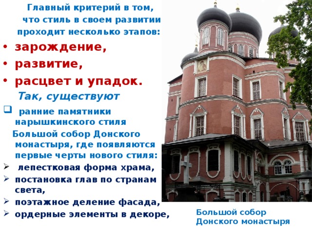 Главный критерий в том,  что стиль в своем развитии проходит несколько этапов: зарождение, развитие, расцвет и упадок.  Так, существуют  ранние памятники нарышкинского стиля  Большой собор Донского монастыря, где появляются первые черты нового стиля:  лепестковая форма храма, постановка глав по странам света, поэтажное деление фасада, ордерные элементы в декоре, Большой собор Донского монастыря 