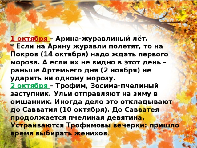 1 октября – Арина-журавлиный лёт. * Если на Арину журавли полетят, то на Покров (14 октября) надо ждать первого мороза. А если их не видно в этот день – раньше Артемьего дня (2 ноября) не ударить ни одному морозу. 2 октября – Трофим, Зосима-пчелиный заступник. Ульи отправляют на зиму в омшанник. Иногда дело это откладывают до Савватия (10 октября). До Савватея продолжается пчелиная девятина. Устраиваются Трофимовы вечерки: пришло время выбирать женихов . 