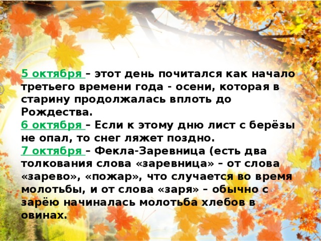 5 октября – этот день почитался как начало третьего времени года - осени, которая в старину продолжалась вплоть до Рождества. 6 октября – Если к этому дню лист с берёзы не опал, то снег ляжет поздно. 7 октября – Фекла-Заревница (есть два толкования слова «заревница» – от слова «зарево», «пожар», что случается во время молотьбы, и от слова «заря» – обычно с зарёю начиналась молотьба хлебов в овинах. 