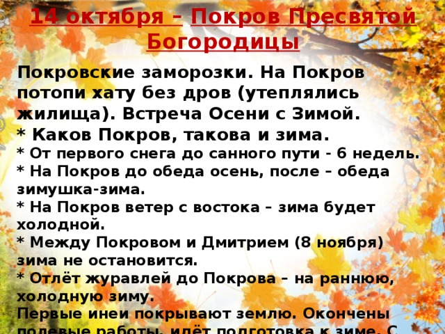 14 октября –   Покров Пресвятой Богородицы Покровские заморозки. На Покров потопи хату без дров (утеплялись жилища). Встреча Осени с Зимой. * Каков Покров, такова и зима.  * От первого снега до санного пути - 6 недель.  * На Покров до обеда осень, после – обеда зимушка-зима.   * На Покров ветер с востока – зима будет холодной.   * Между Покровом и Дмитрием (8 ноября) зима не остановится.   * Отлёт журавлей до Покрова – на раннюю, холодную зиму.   Первые инеи покрывают землю. Окончены полевые работы, идёт подготовка к зиме. С этих дней начинали топить в избах. 