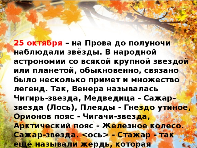 25 октября – на Прова до полуночи наблюдали звёзды. В народной астрономии со всякой крупной звездой или планетой, обыкновенно, связано было несколько примет и множество легенд. Так, Венера называлась Чигирь-звезда, Медведица - Сажар-звезда (Лось), Плеяды - Гнездо утиное, Орионов пояс - Чигачи-звезда, Арктический пояс - Железное колесо.   Сажар-звезда.  - Стажар - так ещё называли жердь, которая ставилась в середине стога. 