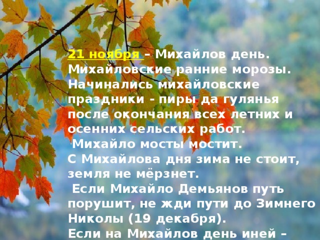 21 ноября – Михайлов день. Михайловские ранние морозы. Начинались михайловские праздники - пиры да гулянья после окончания всех летних и осенних сельских работ.  Михайло мосты мостит.   С Михайлова дня зима не стоит, земля не мёрзнет.   Если Михайло Демьянов путь порушит, не жди пути до Зимнего Николы (19 декабря).  Если на Михайлов день иней – жди больших снегов, а если этот день начнётся туманом – быть ростепели.   