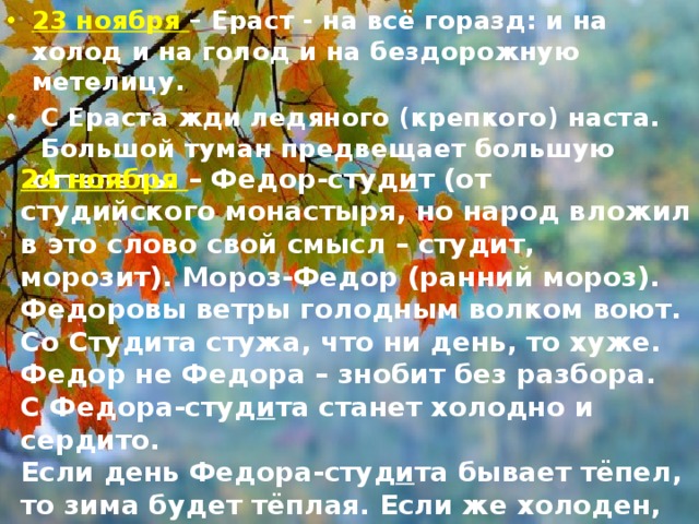 23 ноября – Ераст - на всё горазд: и на холод и на голод и на бездорожную метелицу.  С Ераста жди ледяного (крепкого) наста.   Большой туман предвещает большую оттепель. 24 ноября – Федор-студ и т (от студийского монастыря, но народ вложил в это слово свой смысл – студит, морозит). Мороз-Федор (ранний мороз). Федоровы ветры голодным волком воют. Со Студита стужа, что ни день, то хуже. Федор не Федора – знобит без разбора. С Федора-студ и та станет холодно и сердито.   Если день Федора-студ и та бывает тёпел, то зима будет тёплая. Если же холоден, то вся зима холодная.   Если в Федоров день дождь или снег, быть оттепели до Введенья (4 декабря). 