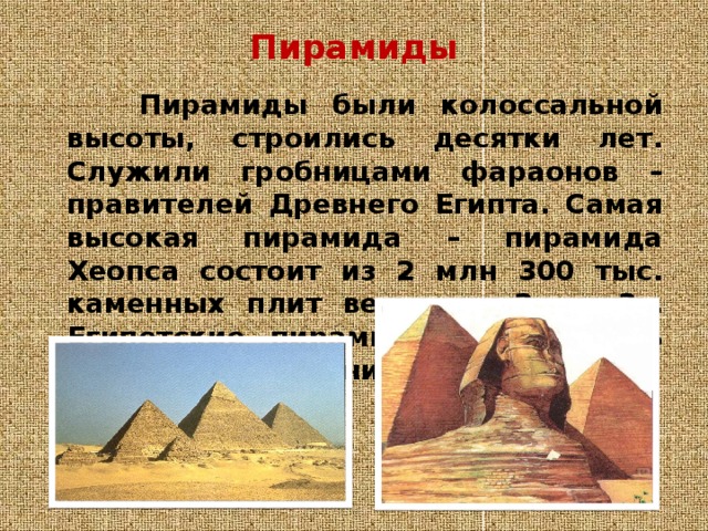 Пирамиды    Пирамиды были колоссальной высоты, строились десятки лет. Служили гробницами фараонов – правителей Древнего Египта. Самая высокая пирамида – пирамида Хеопса состоит из 2 млн 300 тыс. каменных плит весом от 2 до 3т. Египетские пирамиды сохранились до нашего времени. 