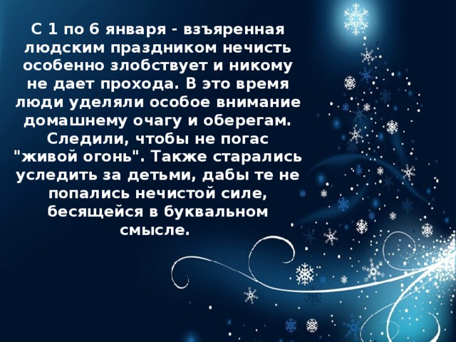 С 1 по 6 января - взъяренная людским праздником нечисть особенно злобствует и никому не дает прохода. В это время люди уделяли особое внимание домашнему очагу и оберегам. Следили, чтобы не погас 