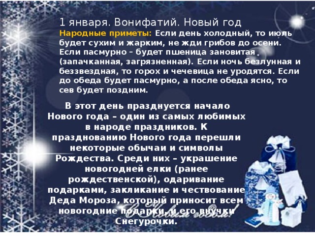 1 января. Вонифатий. Новый год Народные приметы:   Если день холодный, то июль будет сухим и жарким, не жди грибов до осени. Если пасмурно – будет пшеница зановитая (запачканная, загрязненная). Если ночь безлунная и беззвездная, то горох и чечевица не уродятся. Если до обеда будет пасмурно, а после обеда ясно, то сев будет поздним.   В этот день празднуется начало Нового года – один из самых любимых в народе праздников. К празднованию Нового года перешли некоторые обычаи и символы Рождества. Среди них – украшение новогодней елки (ранее рождественской), одаривание подарками, закликание и чествование Деда Мороза, который приносит всем новогодние подарки, и его внучки Снегурочки. 