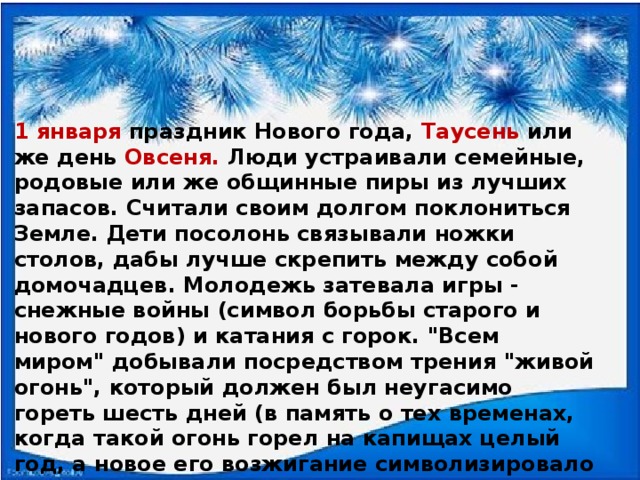 1 января праздник Нового года, Таусень или же день Овсеня. Люди устраивали семейные, родовые или же общинные пиры из лучших запасов. Считали своим долгом поклониться Земле. Дети посолонь связывали ножки столов, дабы лучше скрепить между собой домочадцев. Молодежь затевала игры - снежные войны (символ борьбы старого и нового годов) и катания с горок. 
