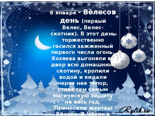 6  января - Велесов день (первый Велес, Велес-скотник). В этот день торжественно гасился зажженный первого числа огонь. Хозяева выгоняли во двор всю домашнюю скотину, кропили водой и кидали через нее топор, ставя тем самым магическую защиту на весь год. Приносили жертвы Велесу. В Чехии в этот день почитали Ягу.   