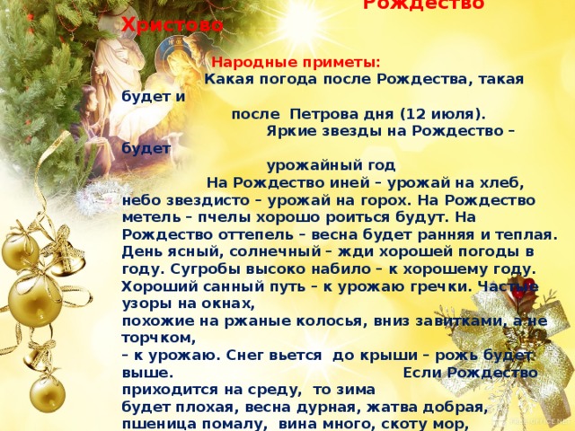  7 января.  Рождество Христово   Народные приметы:    Какая погода после Рождества, такая будет и  после Петрова дня (12 июля).  Яркие звезды на Рождество – будет  урожайный год  На Рождество иней – урожай на хлеб, небо звездисто – урожай на горох. На Рождество метель – пчелы хорошо роиться будут. На Рождество оттепель – весна будет ранняя и теплая. День ясный, солнечный – жди хорошей погоды в году. Сугробы высоко набило – к хорошему году. Хороший санный путь – к урожаю гречки. Частые узоры на окнах, похожие на ржаные колосья, вниз завитками, а не торчком,  – к урожаю. Снег вьется до крыши – рожь будет выше. Если Рождество приходится на среду, то зима будет плохая, весна дурная, жатва добрая, пшеница помалу, вина много, скоту мор, старым пагуба. 