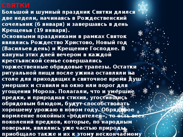 СВЯТКИ Большой и шумный праздник Святки длился две недели, начинаясь в Рождественский сочельник (6 января) и завершаясь в день Крещенья (19 января). Основными праздниками в рамках Святок являлись Рождество Христово, Новый год (Васильев день) и Крещение Господне. В кануны этих дней вечером в каждой крестьянской семье совершались торжественные обрядовые трапезы. Остатки ритуальной пищи после ужина оставляли на столе для приходящих в святочное время душ умерших и ставили на окно или порог для угощения Мороза. Полагали, что и умершие предки, и природная стихия, угостившись обрядовым блюдом, будут способствовать хорошему урожаю в новом году. Обрядовое кормление покойных «родителей», то есть всех поколений предков, которые, по народным поверьям, являлись уже частью природы, приобщало также и их к этому нескончаемому движению жизни. Весь святочный период был богат обрядами и ритуалами. Так, в первый день Рождества группы детей, парней и девушек, а иногда и взрослые мужчины совершали обряд славления Христа.   
