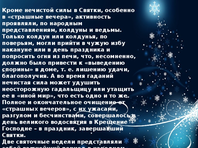Кроме нечистой силы в Святки, особенно в «страшные вечера», активность проявляли, по народным представлениям, колдуны и ведьмы. Только колдун или колдунья, по поверьям, могли прийти в чужую избу накануне или в день праздника и попросить огня из печи, что, несомненно, должно было привести к «выведению спорины» в доме, т. е. лишению удачи, благополучия. А во время гаданий нечистая сила может удушить неосторожную гадальщицу или утащить ее в «иной мир», что есть одно и то же. Полное и окончательное очищение от «страшных вечеров», с их ужасами, разгулом и бесчинствами, совершалось в день великого водосвятия в Крещение Господне – в праздник, завершавший Святки. Две святочные недели представляли собой важнейший период в народном календаре, так как старшее поколение передавало младшему народную мудрость, традиции и знания, накопленные предками.   ». 