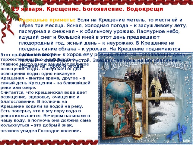 19 января. Крещение. Богоявление. Водокрещи   Народные приметы:   Если на Крещение метель, то мести ей и через три месяца. Ясная, холодная погода – к засушливому лету, пасмурная и снежная – к обильному урожаю. Пасмурное небо, идущий снег и большой иней в этот день предвещают плодородный год, ясный день – к неурожаю. В Крещение на полдень синие облака – к урожаю. На Крещение поднимаются сильные вихри – к хорошему роению пчел. На Богоявление день теплый – хлеб будет густой. Звездистая ночь на Богоявление – урожай на горох и ягоды. Этот праздник отличается торжественностью и пышностью, главное место в нем занимает великое освящение воды. Совершается два освящения воды: одно накануне Крещения – внутри храма, другое – в самый день Крещения – на ближайшей реке или озере. Считается, что крещенская вода дает освящение, здоровье, очищение и благословение. В полночь на Крещение ходили за водой на реку. Есть поверье, что в эту пору вода в реках колышется. Вечером наливали в чашу воду, в полночь она должна сама колыхнуться – это добрый знак, человек увидел Господне явление . 