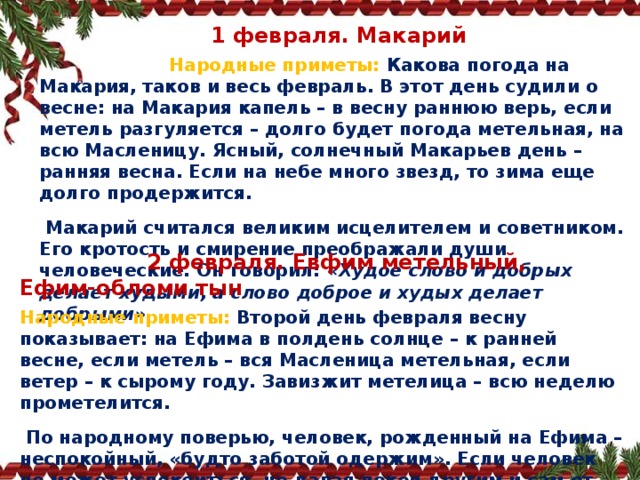    1 февраля. Макарий  Народные приметы:   Какова погода на Макария, таков и весь февраль. В этот день судили о весне: на Макария капель – в весну раннюю верь, если метель разгуляется – долго будет погода метельная, на всю Масленицу. Ясный, солнечный Макарьев день – ранняя весна. Если на небе много звезд, то зима еще долго продержится.   Макарий считался великим исцелителем и советником. Его кротость и смирение преображали души человеческие. Он говорил:  «Худое слово и добрых делает худыми, а слово доброе и худых делает добрыми».  2 февраля. Евфим метельный, Ефим‑обломи тын Народные приметы:   Второй день февраля весну показывает: на Ефима в полдень солнце – к ранней весне, если метель – вся Масленица метельная, если ветер – к сырому году. Завизжит метелица – всю неделю прометелится.   По народному поверью, человек, рожденный на Ефима – неспокойный, «будто заботой одержим». Если человек не может успокоиться, не давая покоя другим и сам от этого страдая, знахари заговаривали воду и давали ее выпить этому человеку 