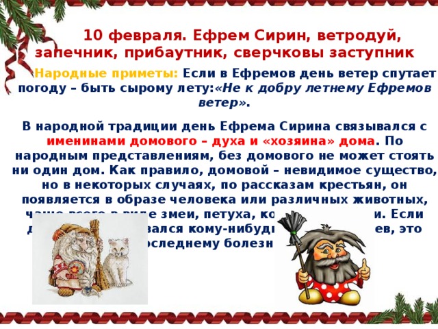  10 февраля. Ефрем Сирин, ветродуй, запечник, прибаутник, сверчковы заступник  Народные приметы:   Если в Ефремов день ветер спутает погоду – быть сырому лету: «Не к добру летнему Ефремов ветер». В народной традиции день Ефрема Сирина связывался с именинами домового – духа и «хозяина» дома . По народным представлениям, без домового не может стоять ни один дом. Как правило, домовой – невидимое существо, но в некоторых случаях, по рассказам крестьян, он появляется в образе человека или различных животных, чаще всего в виде змеи, петуха, кошки или ласки. Если домовой показывался кому‑нибудь из домочадцев, это сулило последнему болезнь или смерть. 