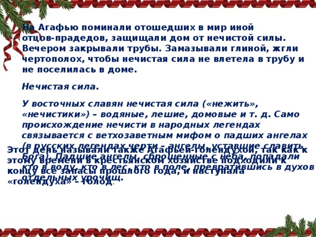 На Агафью поминали отошедших в мир иной отцов‑прадедов, защищали дом от нечистой силы. Вечером закрывали трубы. Замазывали глиной, жгли чертополох, чтобы нечистая сила не влетела в трубу и не поселилась в доме. Нечистая сила. У восточных славян нечистая сила («нежить», «нечистики») – водяные, лешие, домовые и т. д. Само происхождение нечисти в народных легендах связывается с ветхозаветным мифом о падших ангелах (в русских легендах черти – ангелы, уставшие славить Бога). Падшие ангелы, сброшенные с неба, попадали кто в воду, кто в лес, кто в поле, превратившись в духов отдельных урочищ.   Этот день называли также Агафьей‑голендухой, так как к этому времени в крестьянском хозяйстве подходили к концу все запасы прошлого года, и наступала «голендуха» – голод . 