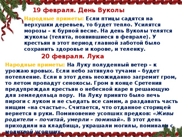  19 февраля. День Вуколы Народные приметы:  Если птицы садятся на верхушки деревьев, то будет тепло. Усилятся морозы – к бурной весне. На день Вуколы телятся жуколы (телята, появившиеся в феврале). У крестьян в этот период главной заботой было сохранить здоровье и корове, и теленку.  20 февраля. Лука Народные приметы:   На Луку полуденный ветер – к урожаю яровых. Если небо затянуло тучами – будет потепление. Если в этот день неожиданно загремит гром, то летом пропадут сенокосы. Гром в конце Сретения предупреждал крестьян о небесной каре в решающую для земледельца пору.  На Луку принято было печь пироги с луком и не съедать все самим, а раздавать часть нищим «на счастье». Считается, что отданное сторицей вернется в руки. Поминовение усопших предков:  «Живы родители – почитай, умерли – поминай».  В этот день приходили на кладбища, украшали могилы, поминали с молитвой усопших.   