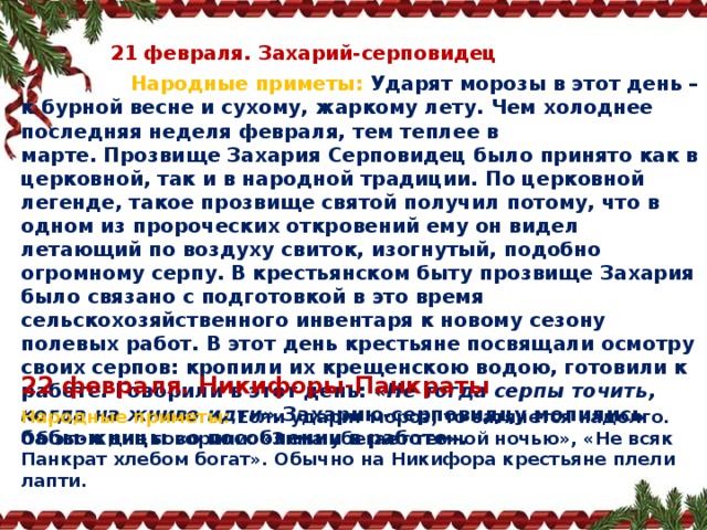  21 февраля. Захарий‑серповидец  Народные приметы:  Ударят морозы в этот день – к бурной весне и сухому, жаркому лету. Чем холоднее последняя неделя февраля, тем теплее в марте. Прозвище Захария Серповидец было принято как в церковной, так и в народной традиции. По церковной легенде, такое прозвище святой получил потому, что в одном из пророческих откровений ему он видел летающий по воздуху свиток, изогнутый, подобно огромному серпу. В крестьянском быту прозвище Захария было связано с подготовкой в это время сельскохозяйственного инвентаря к новому сезону полевых работ. В этот день крестьяне посвящали осмотру своих серпов: кропили их крещенскою водою, готовили к работе. Говорили в этот день:  «Не тогда серпы точить, когда на жниво идти». Захарию‑серповидцу молились бабы‑жницы «о пособлении в работе». 22 февраля. Никифоры‑Панкраты Народные приметы:  Если ударит мороз, то затянется надолго. Об этом дне говорили: «Зима убегает темной ночью», «Не всяк Панкрат хлебом богат». Обычно на Никифора крестьяне плели лапти. 