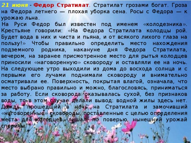21 июня  -  Федор Стратилат . Стратилат грозами богат. Гроза на Федора летнего — плохая уборка сена. Росы с Федора — к урожаю льна. На Руси Федор был известен под именем «колодезника». Крестьяне говорили: «На Федора Стратилата колодцы рой. Будет вода в них и чиста и пьяна, и от всякого лихого глаза на пользу!» Чтобы правильно определить место нахождения подземного родника, накануне дня Федора Стратилата, вечером, на заранее присмотренное место для рытья колодцев приносили «наговоренную» сковороду и оставляли ее на ночь. На следующее утро выходили из дома до восхода солнца и с первыми его лучами поднимали сковороду и внимательно осматривали ее. Поверхность, покрытая влагой, означала, что место выбрано правильно и можно, благословясь, приниматься за работу. Если сковорода оказывалась сухой, без признаков воды, то в этом случае делали вывод: водной жилы здесь нет. Дождь, прошедший в ночь на Стратилата и замочивший «наговоренные» сковороды, поставленные с целью определения места для колодцев, лишал, по поверью, нынешний урожай спорины.    
